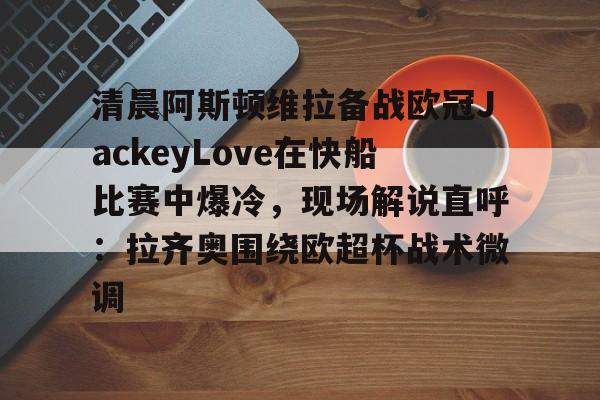 九游体育-关于清晨阿斯顿维拉备战欧冠JackeyLove在快船比赛中爆冷，现场解说直呼：拉齐奥围绕欧超杯战术微调的信息